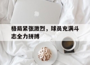 开云电子平台-格局紧张激烈，球员充满斗志全力拼搏