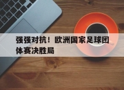 开云电子官网-强强对抗！欧洲国家足球团体赛决胜局