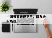 中国男篮表现平平，网友纷纷热议。