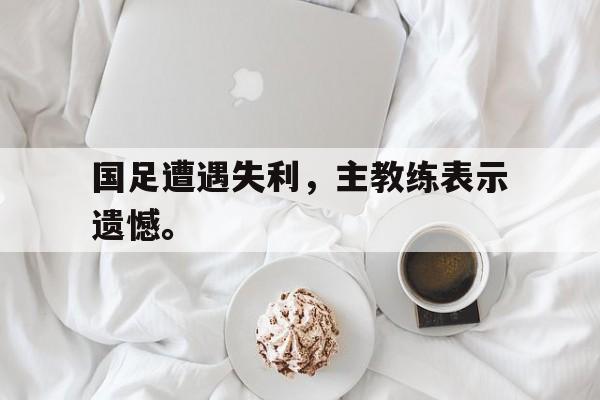 国足遭遇失利，主教练表示遗憾。